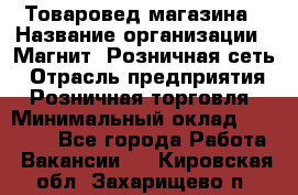 Товаровед магазина › Название организации ­ Магнит, Розничная сеть › Отрасль предприятия ­ Розничная торговля › Минимальный оклад ­ 33 400 - Все города Работа » Вакансии   . Кировская обл.,Захарищево п.